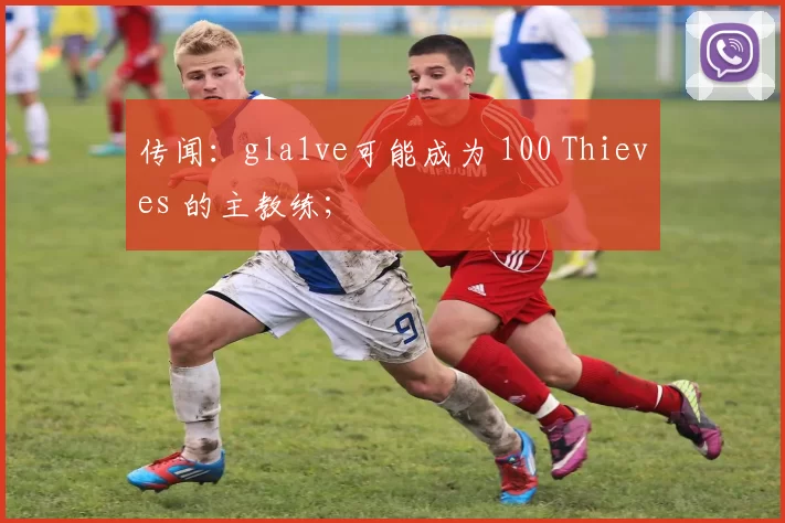 传闻：gla1ve可能成为 100 Thieves 的主教练；