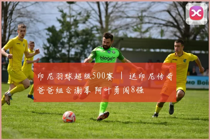 印尼羽球超级500赛 ｜ 送印尼传奇爸爸组合谢幕 阿叶勇闯8强