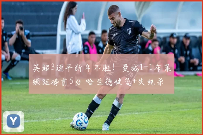 英超3连平新年不胜！曼城1-1布莱顿距榜首5分 哈兰德破荒+失绝杀
