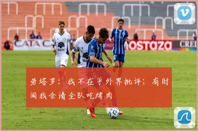 劳塔罗：我不在乎外界批评；有时间我会请全队吃烤肉