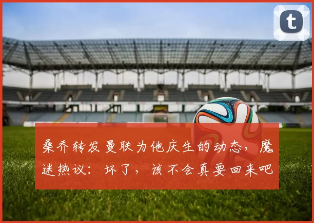 桑乔转发曼联为他庆生的动态，魔迷热议：坏了，该不会真要回来吧