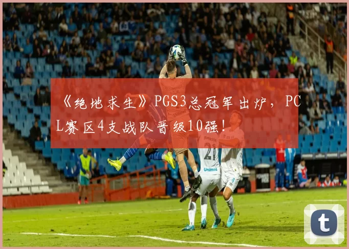 《绝地求生》PGS3总冠军出炉，PCL赛区4支战队晋级10强！