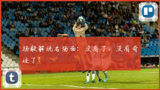 杨毅解说名场面：没有了，没有奇迹了！