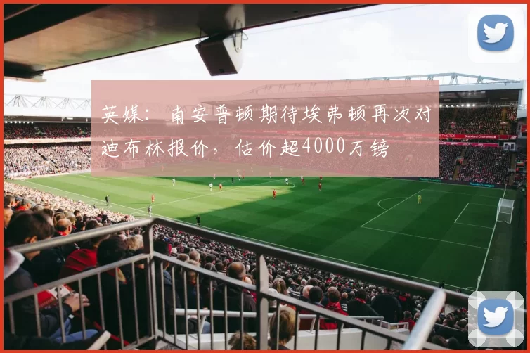 英媒：南安普顿期待埃弗顿再次对迪布林报价，估价超4000万镑