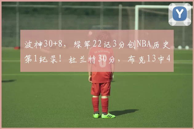波神30+8，绿军22记3分创NBA历史第1纪录！杜兰特30分，布克13中4