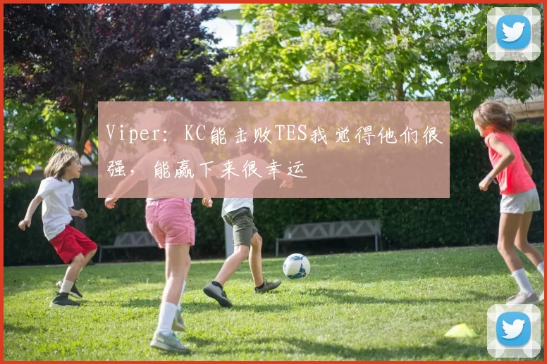 Viper：KC能击败TES我觉得他们很强，能赢下来很幸运