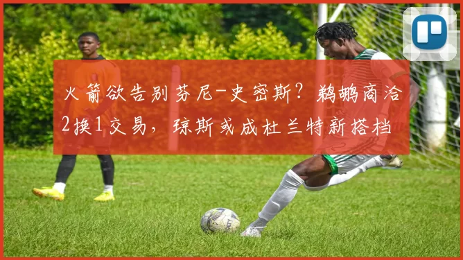 火箭欲告别芬尼-史密斯？鹈鹕商洽2换1交易，琼斯或成杜兰特新搭档