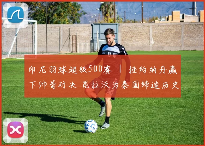 印尼羽球超级500赛 ｜ 挫约纳丹赢下帅哥对决 昆拉沃为泰国缔造历史