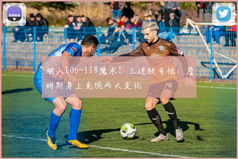 湖人106-118魔术！三连败可怕，詹姆斯身上竟现两大变化
