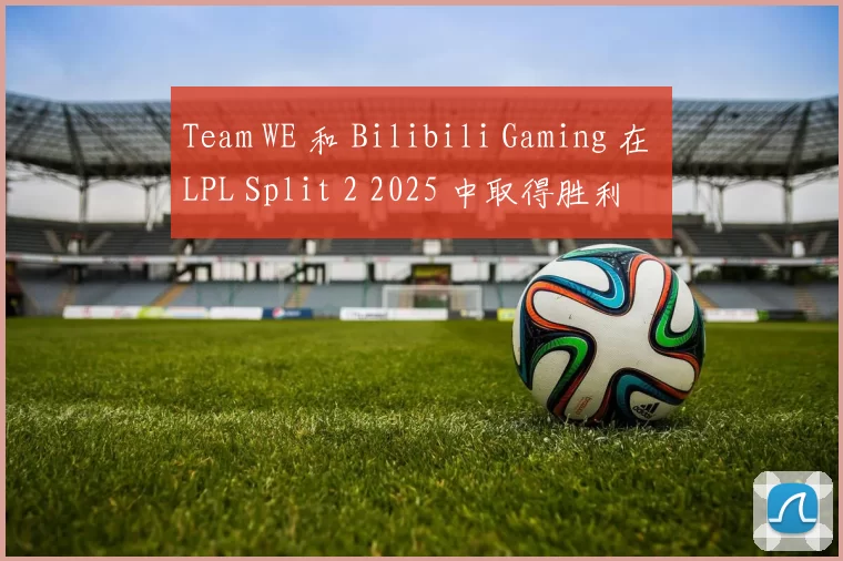 Team WE 和 Bilibili Gaming 在 LPL Split 2 2025 中取得胜利