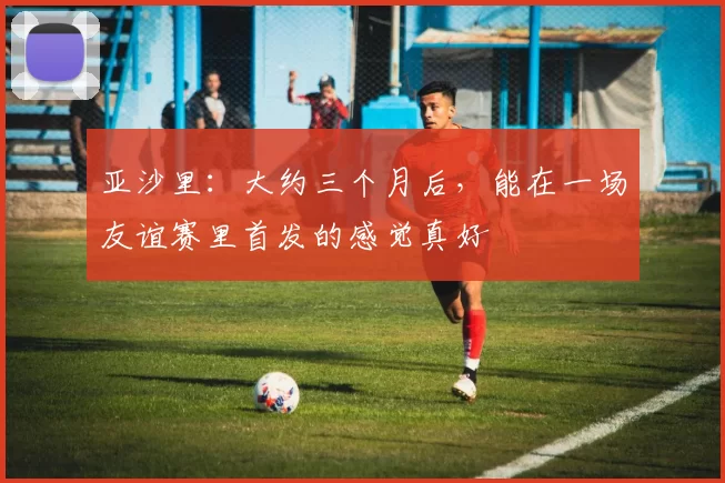 亚沙里：大约三个月后，能在一场友谊赛里首发的感觉真好