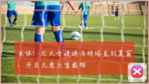 米体：尤文会追逐马特塔直到夏窗，并且无意出售戴维