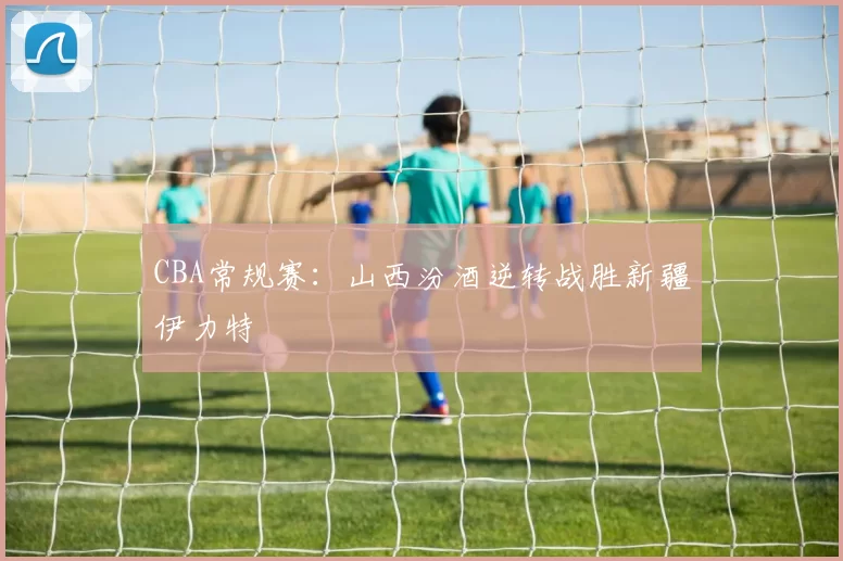 CBA常规赛：山西汾酒逆转战胜新疆伊力特