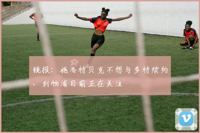 镜报：施洛特贝克不想与多特续约，利物浦目前正在关注