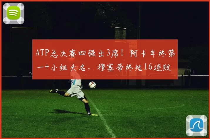 ATP总决赛四强出3席！阿卡年终第一+小组头名，穆塞蒂终结16连败
