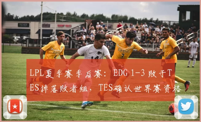 LPL夏季赛季后赛：EDG 1-3 败于TES掉落败者组，TES确认世界赛资格