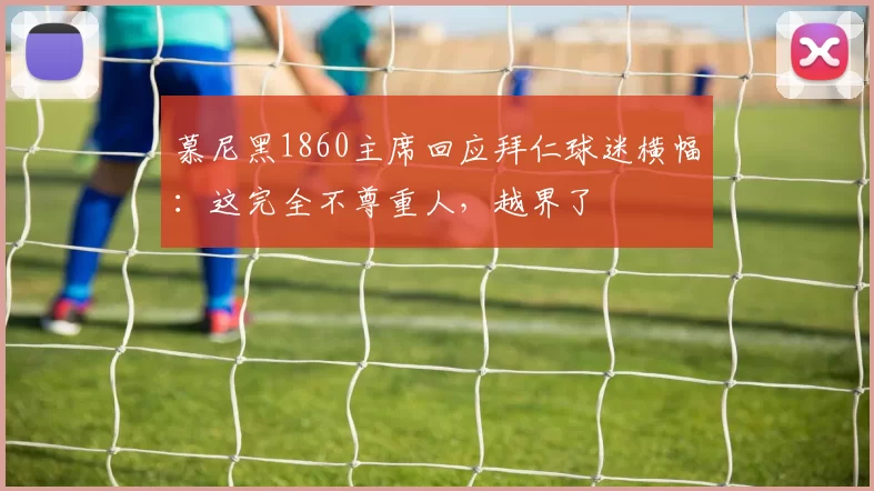 慕尼黑1860主席回应拜仁球迷横幅：这完全不尊重人，越界了