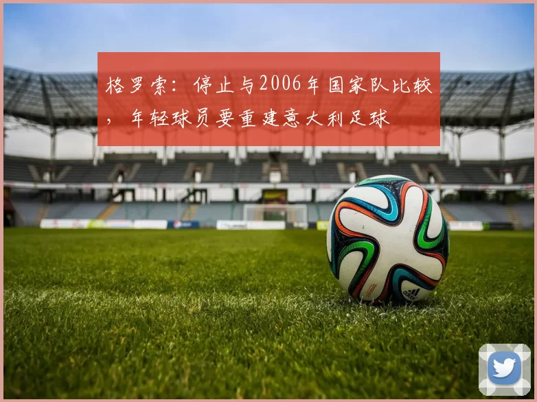 格罗索：停止与2006年国家队比较，年轻球员要重建意大利足球