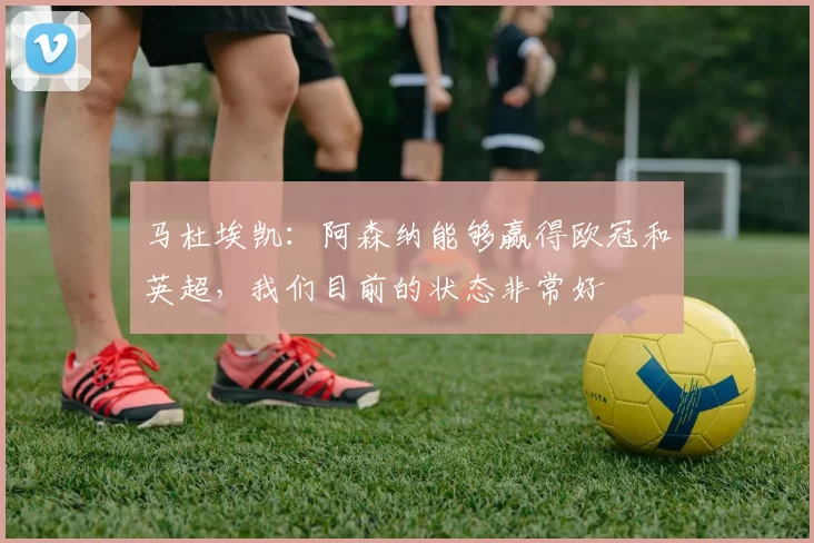 马杜埃凯：阿森纳能够赢得欧冠和英超，我们目前的状态非常好