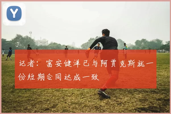 记者：富安健洋已与阿贾克斯就一份短期合同达成一致