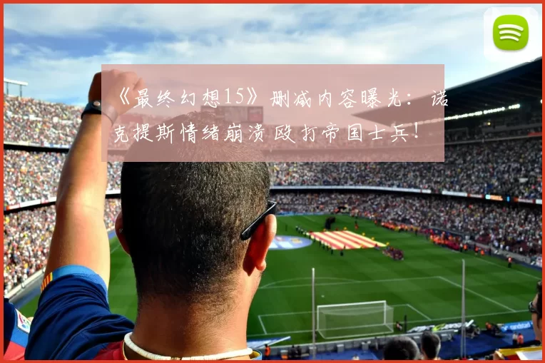 《最终幻想15》删减内容曝光：诺克提斯情绪崩溃 殴打帝国士兵！