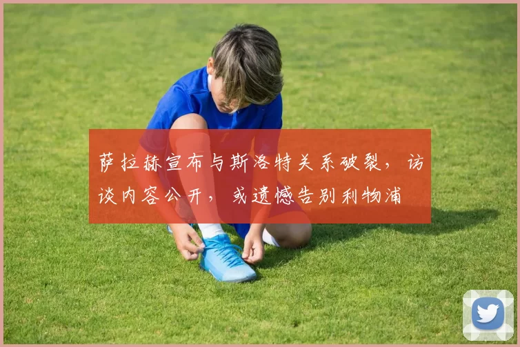 萨拉赫宣布与斯洛特关系破裂，访谈内容公开，或遗憾告别利物浦