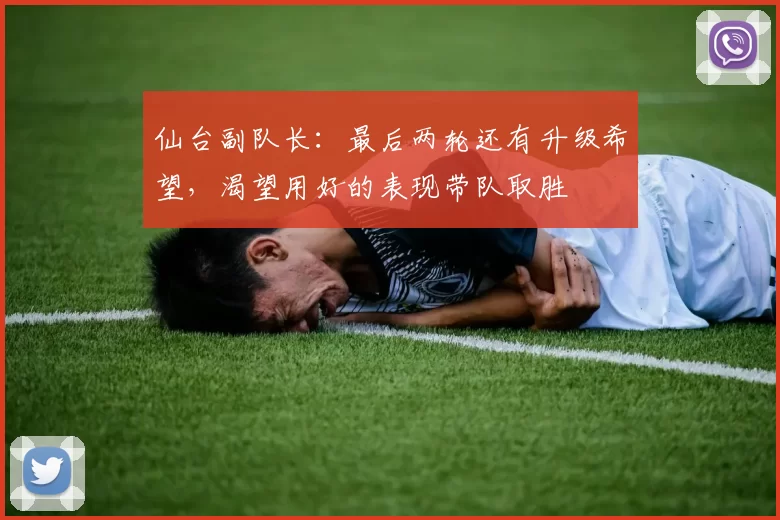仙台副队长：最后两轮还有升级希望，渴望用好的表现带队取胜