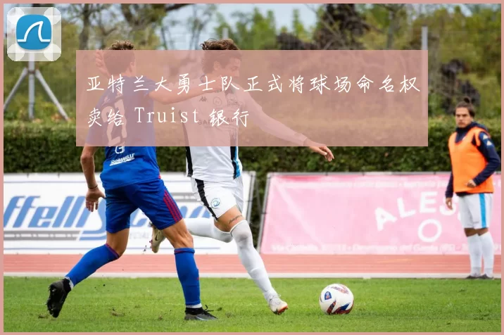 亚特兰大勇士队正式将球场命名权卖给 Truist 银行