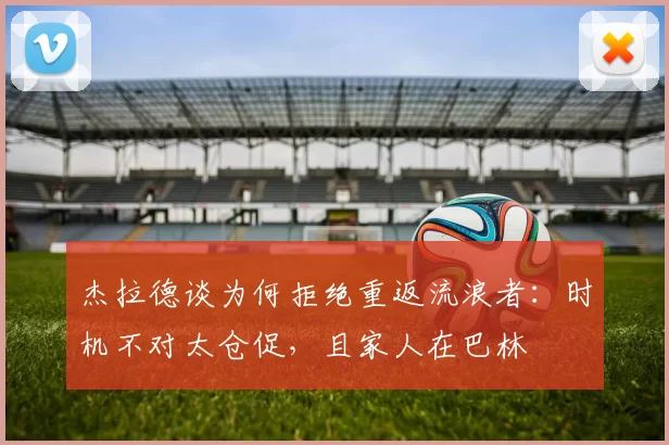 杰拉德谈为何拒绝重返流浪者：时机不对太仓促，且家人在巴林