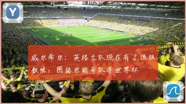 威尔希尔：英格兰队现在有了顶级教练，图赫尔能率队夺世界杯