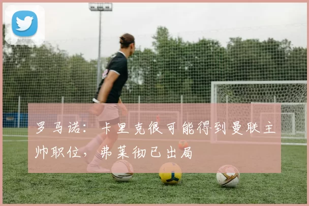 罗马诺：卡里克很可能得到曼联主帅职位，弗莱彻已出局