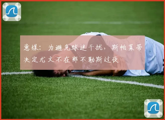 意媒：为避免球迷干扰，斯帕莱蒂决定尤文不在那不勒斯过夜