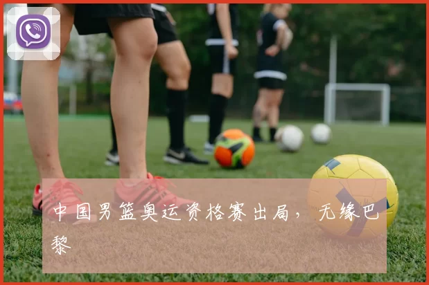 中国男篮奥运资格赛出局，无缘巴黎