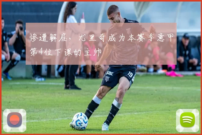 惨遭解雇，尤里奇成为本赛季意甲第4位下课的主帅