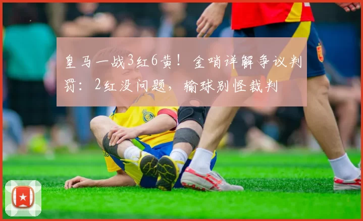 皇马一战3红6黄！金哨详解争议判罚：2红没问题，输球别怪裁判