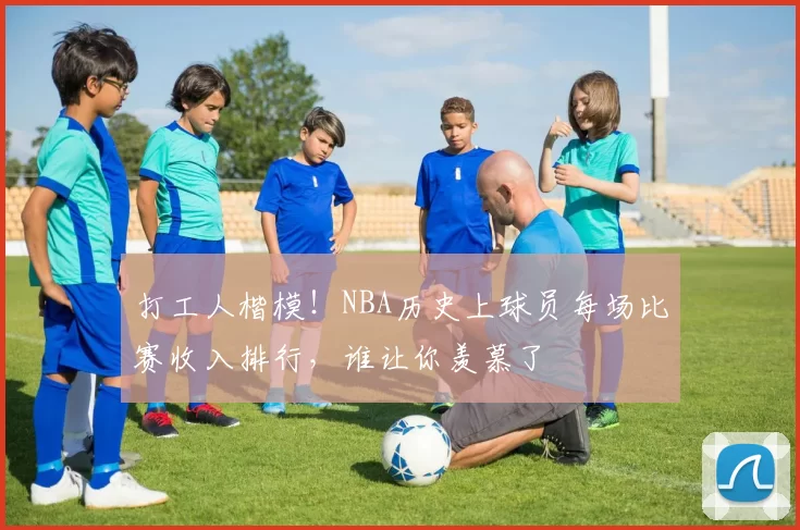 打工人楷模！NBA历史上球员每场比赛收入排行，谁让你羡慕了