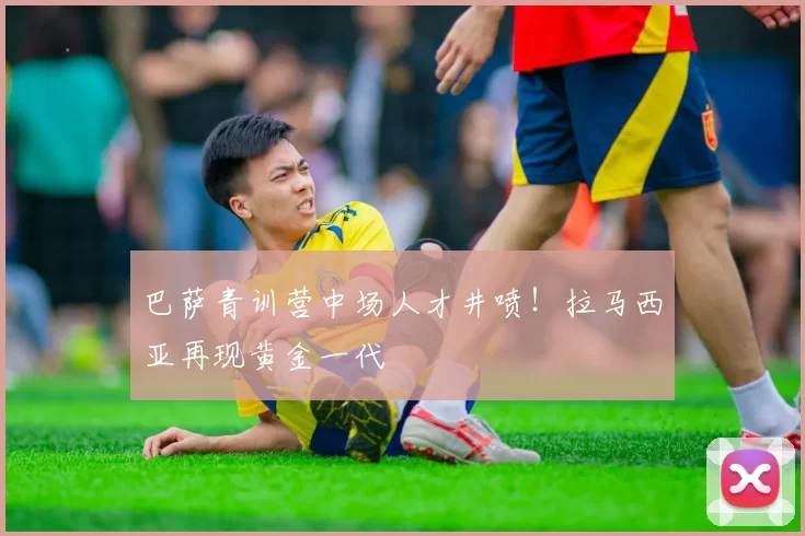 巴萨青训营中场人才井喷！拉马西亚再现黄金一代