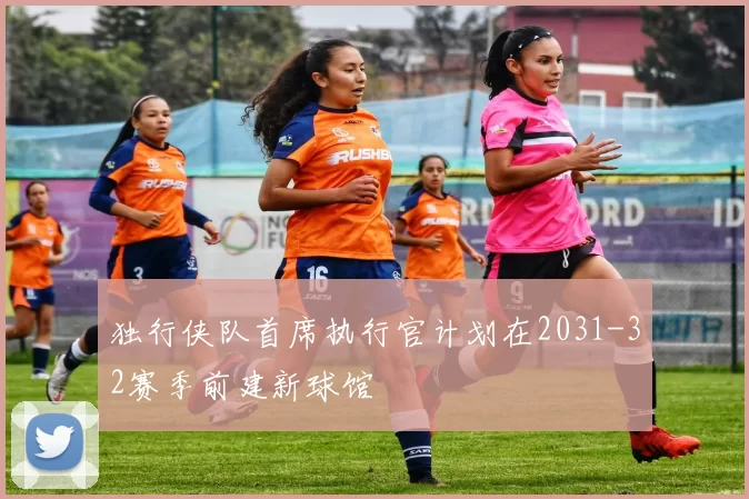 独行侠队首席执行官计划在2031-32赛季前建新球馆