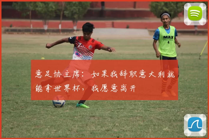 意足协主席：如果我辞职意大利就能拿世界杯，我愿意离开